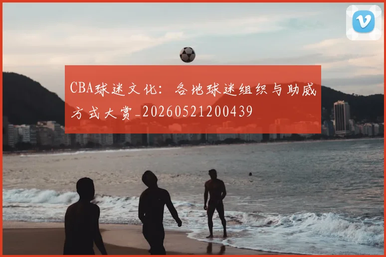 CBA球迷文化:各地球迷组织与助威方式大赏_20260521200439