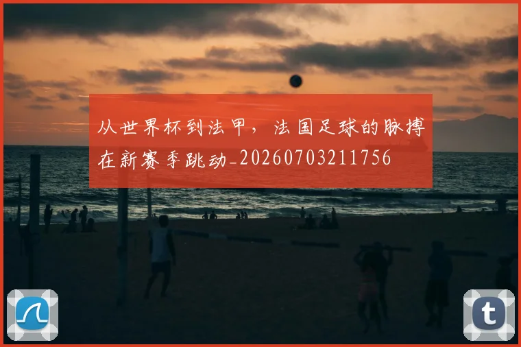 从世界杯到法甲，法国足球的脉搏在新赛季跳动_20260703211756