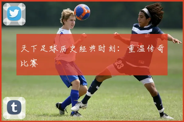 天下足球历史经典时刻:重温传奇比赛