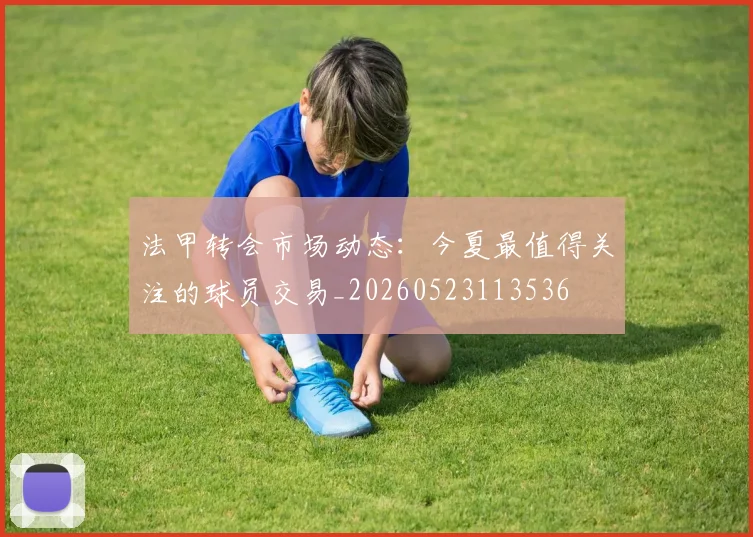 法甲转会市场动态:今夏最值得关注的球员交易_20260523113536