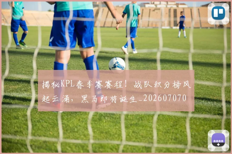 揭秘KPL春季赛赛程！战队积分榜风起云涌，黑马即将诞生_20260707015655