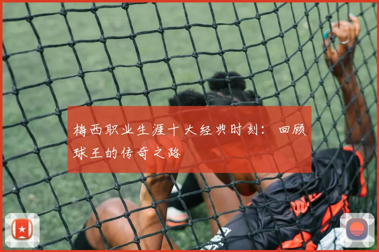 梅西职业生涯十大经典时刻:回顾球王的传奇之路