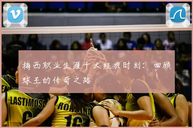 梅西职业生涯十大经典时刻:回顾球王的传奇之路